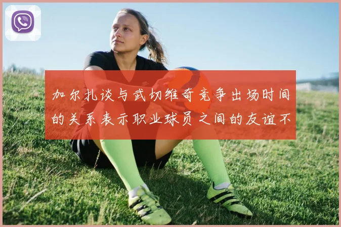 加尔扎谈与武切维奇竞争出场时间的关系表示职业球员之间的友谊不受影响