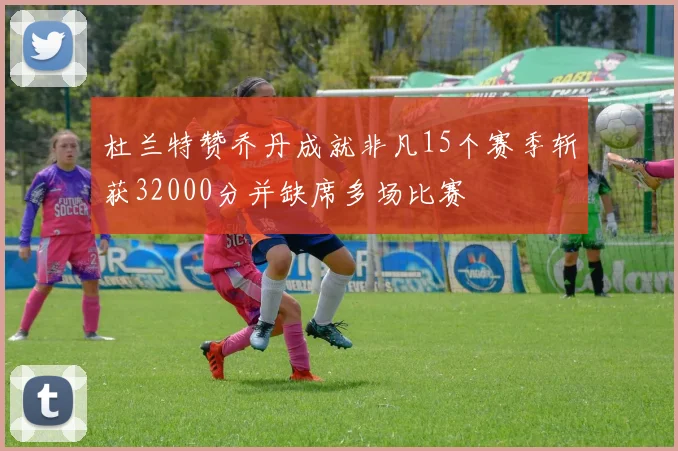 杜兰特赞乔丹成就非凡15个赛季斩获32000分并缺席多场比赛