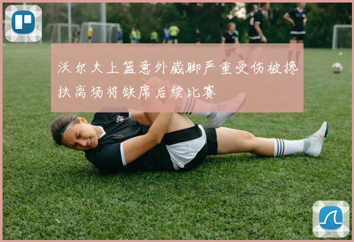 沃尔夫上篮意外崴脚严重受伤被搀扶离场将缺席后续比赛
