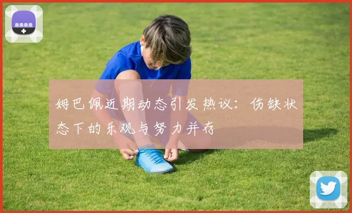 姆巴佩近期动态引发热议：伤缺状态下的乐观与努力并存