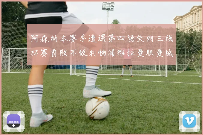阿森纳本赛季遭遇第四场失利三线杯赛首败不敌利物浦维拉曼联曼城
