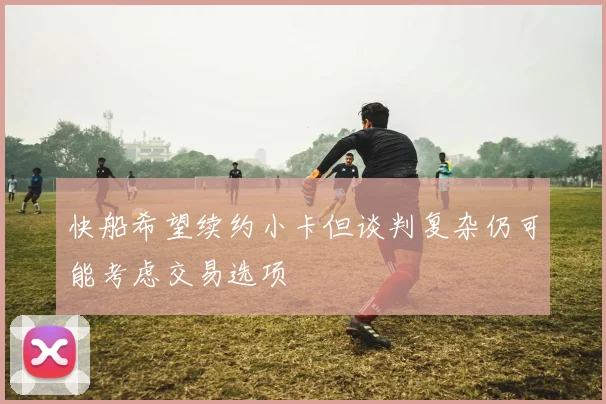 快船希望续约小卡但谈判复杂仍可能考虑交易选项