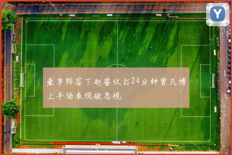 豪华阵容下赵睿仅打24分钟曾凡博上半场表现被忽视