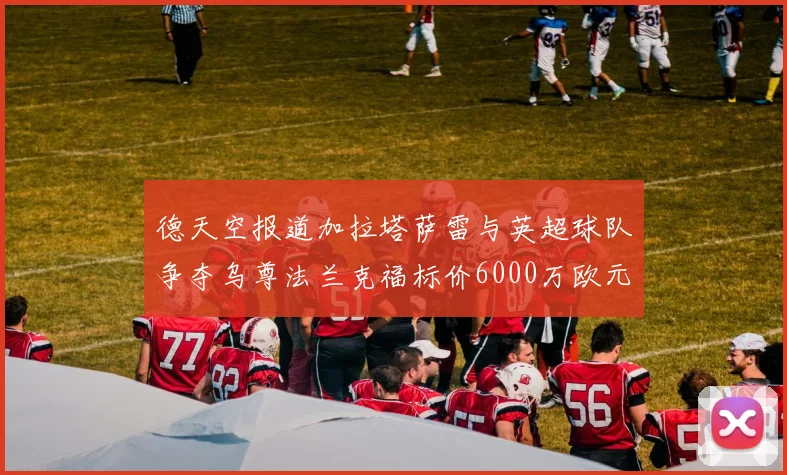 德天空报道加拉塔萨雷与英超球队争夺乌尊法兰克福标价6000万欧元