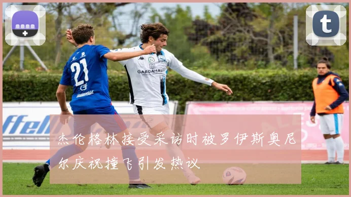 杰伦格林接受采访时被罗伊斯奥尼尔庆祝撞飞引发热议