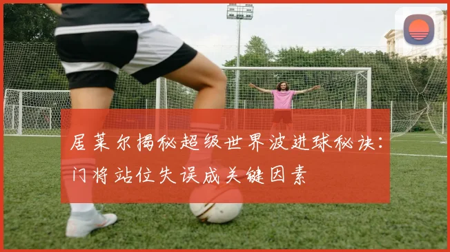 居莱尔揭秘超级世界波进球秘诀：门将站位失误成关键因素
