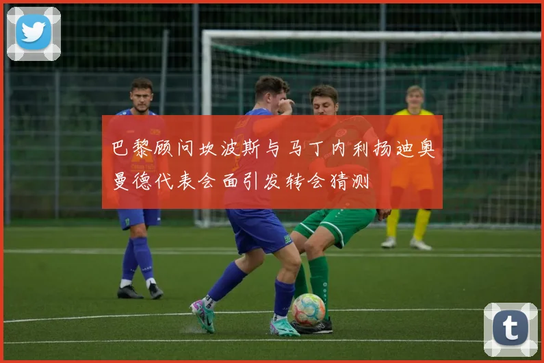 巴黎顾问坎波斯与马丁内利扬迪奥曼德代表会面引发转会猜测