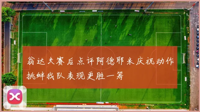 翁达夫赛后点评阿德耶米庆祝动作挑衅我队表现更胜一筹