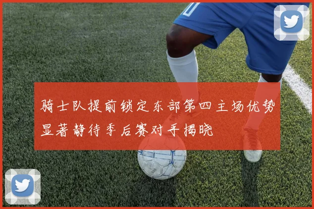 骑士队提前锁定东部第四主场优势显著静待季后赛对手揭晓