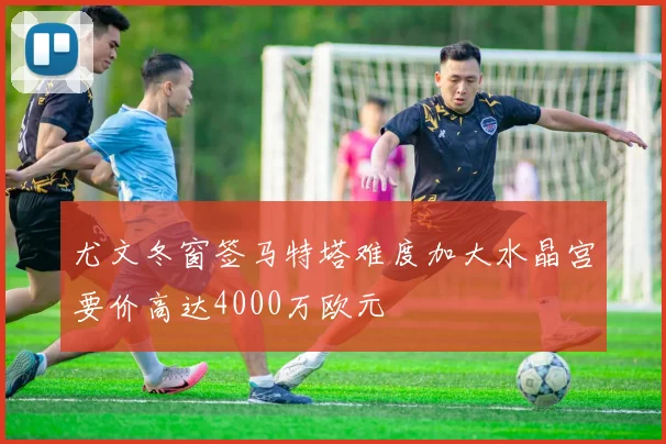 尤文冬窗签马特塔难度加大水晶宫要价高达4000万欧元