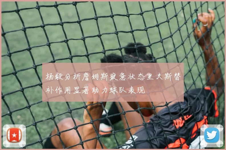 杨毅分析詹姆斯疲惫状态里夫斯替补作用显著助力球队表现
