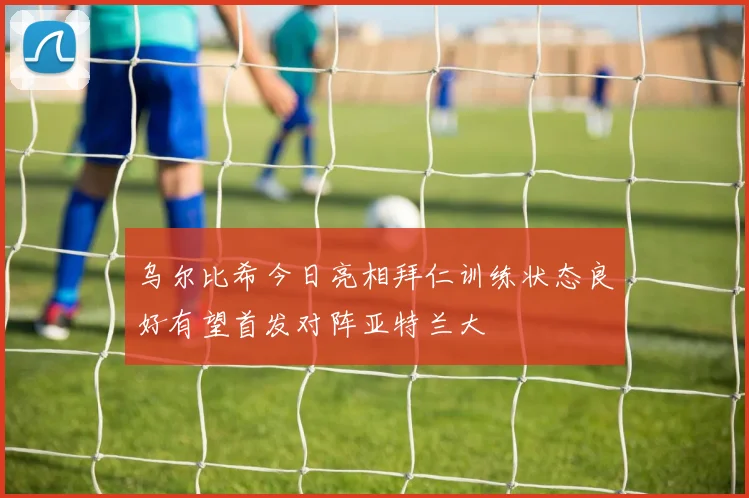 乌尔比希今日亮相拜仁训练状态良好有望首发对阵亚特兰大